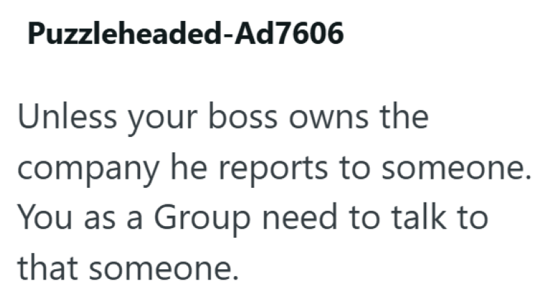 Puzzleheaded-Ad7606 Unless your boss owns the company he reports to someone. You as a Group need to talk to that someone.