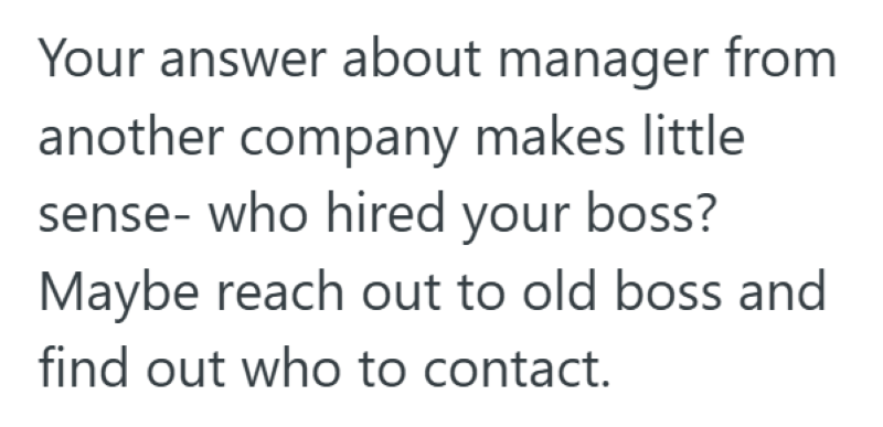 Your answer about manager from another company makes little sense- who hired your boss? Maybe reach out to old boss and find out who to contact.
