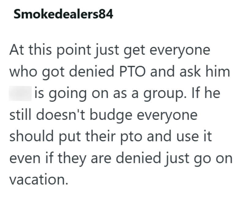 Smokedealers84 At this point just get everyone who got denied PTO and ask him is going on as a group. If he still doesn't budge everyone should put their pto and use it even if they are denied just go on vacation.
