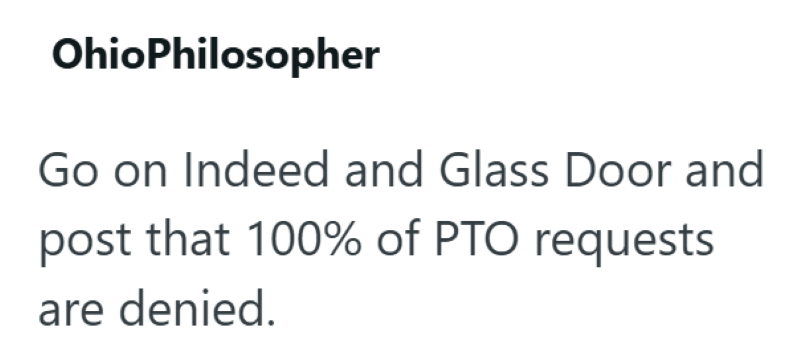 OhioPhilosopher Go on Indeed and Glass Door and post that 100% of PTO requests are denied.