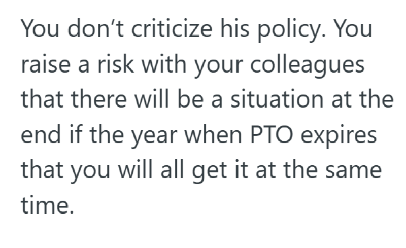 You don't criticize his policy. You raise a risk with your colleagues that there will be a situation at the end if the year when PTO expires that you will all get it at the same time.