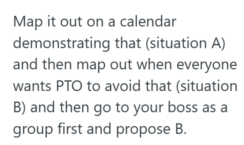 Map it out on a calendar demonstrating that (situation A) and then map out when everyone wants PTO to avoid that (situation B) and then go to your boss as a group first and propose B.