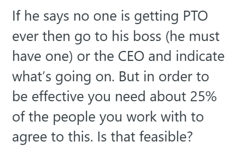 If he says no one is getting PTO ever then go to his boss (he must have one) or the CEO and indicate what's going on. But in order to be effective you need about 25% of the people you work with to agree to this. Is that feasible?