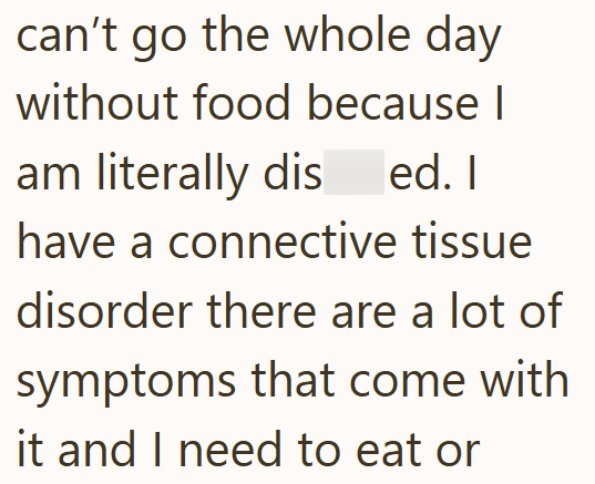 can't go the whole day without food because I am literally dis ed. I have a connective tissue disorder there are a lot of symptoms that come with it and I need to eat or