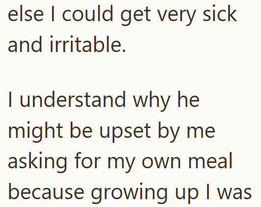 else I could get very sick and irritable. I understand why he might be upset by me asking for my own meal because growing up I was
