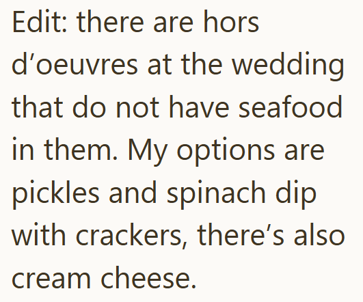 Edit: there are hors d'oeuvres at the wedding that do not have seafood in them. My options are pickles and spinach dip with crackers, there's also cream cheese.