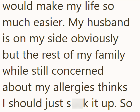 would make my life so much easier. My husband is on my side obviously but the rest of my family while still concerned about my allergies thinks I should just s k it up. So