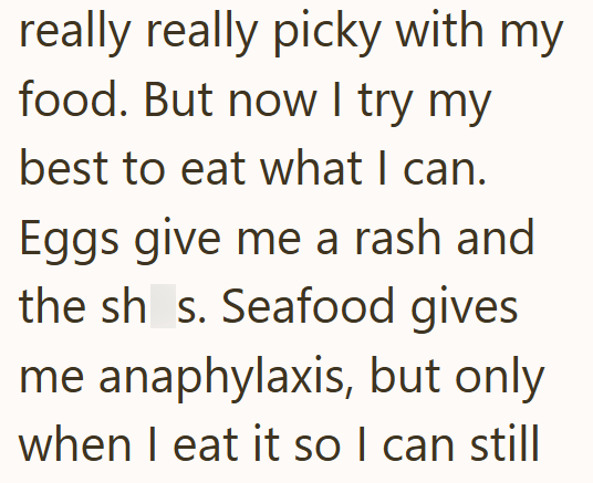 really really picky with my food. But now I try my best to eat what I can. Eggs give me a rash and the sh_s. Seafood gives me anaphylaxis, but only when I eat it so I can still