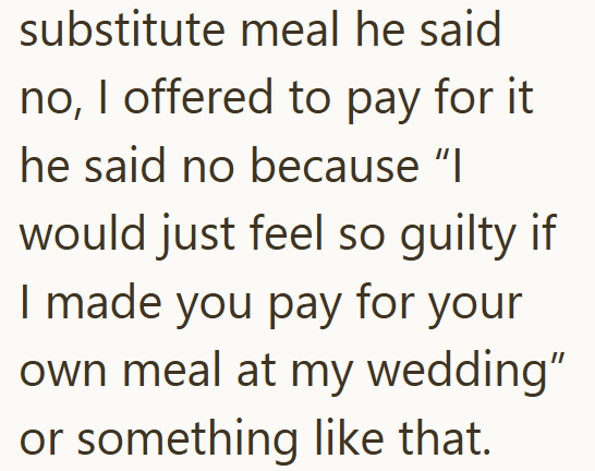 substitute meal he said no, I offered to pay for it he said no because "I would just feel so guilty if I made you pay for your own meal at my wedding" or something like that.
