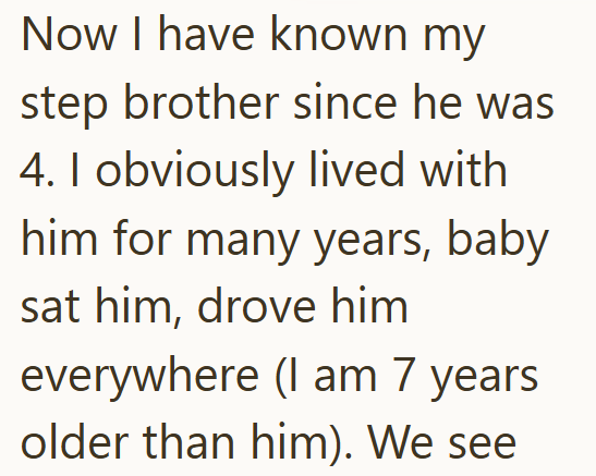 Now I have known my step brother since he was 4. I obviously lived with him for many years, baby sat him, drove him everywhere (I am 7 years older than him). We see