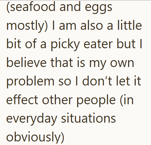 (seafood and eggs mostly) I am also a little bit of a picky eater but I believe that is my own problem so I don't let it effect other people (in everyday situations obviously)