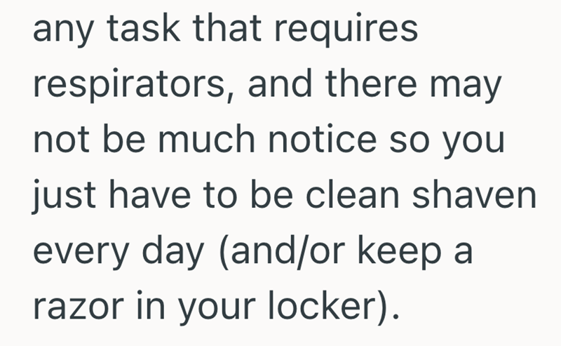 any task that requires respirators, and there may not be much notice so you just have to be clean shaven every day (and/or keep a razor in your locker).