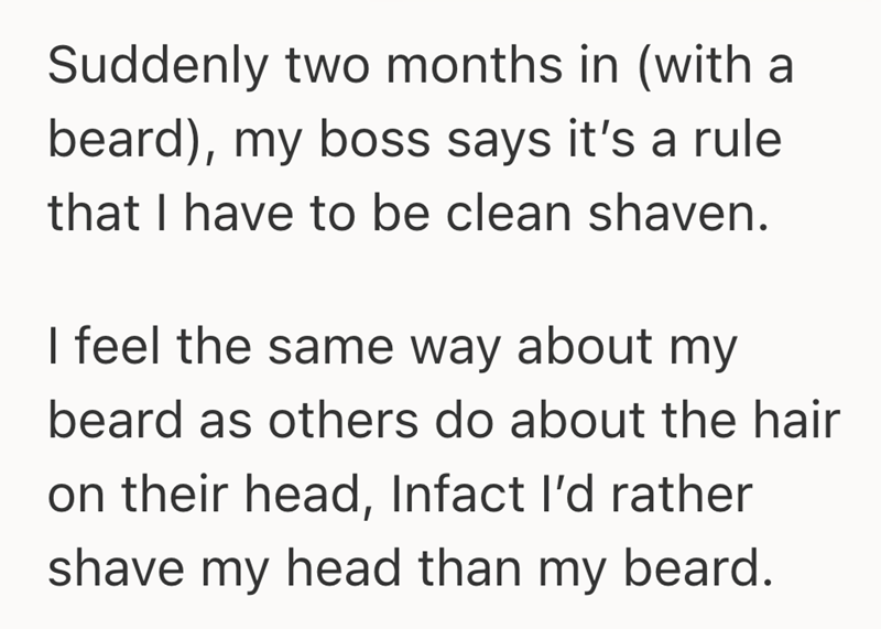 Suddenly two months in (with a beard), my boss says it's a rule that I have to be clean shaven. I feel the same way about my beard as others do about the hair on their head, Infact I'd rather shave my head than my beard.