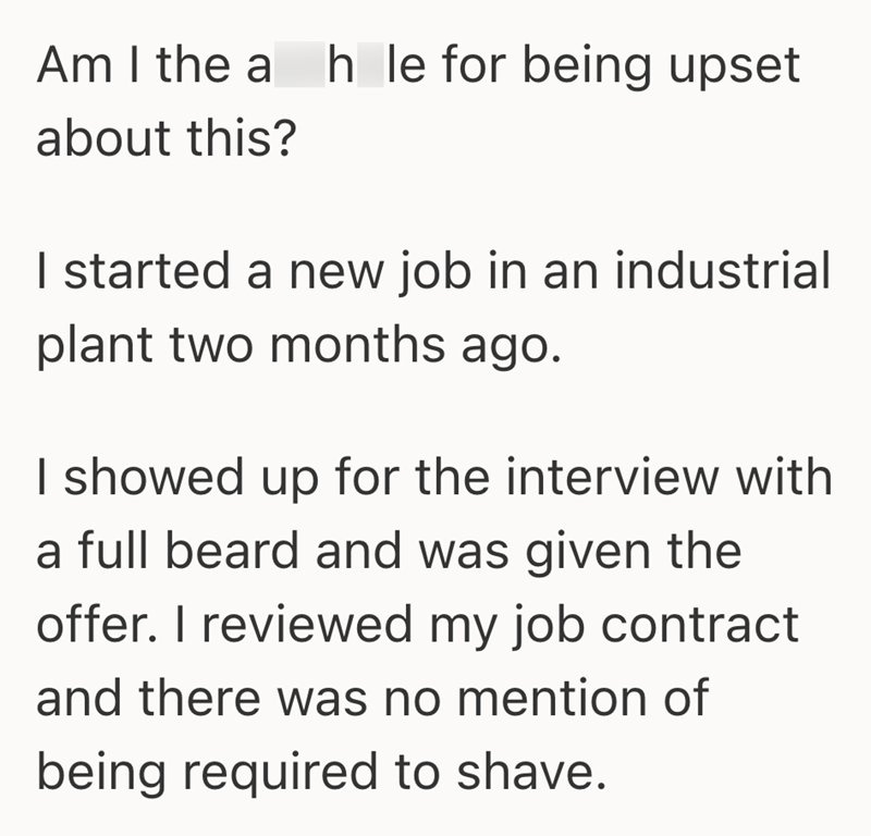 Am I the a h le for being upset about this? I started a new job in an industrial plant two months ago. I showed up for the interview with a full beard and was given the offer. I reviewed my job contract and there was no mention of being required to shave.