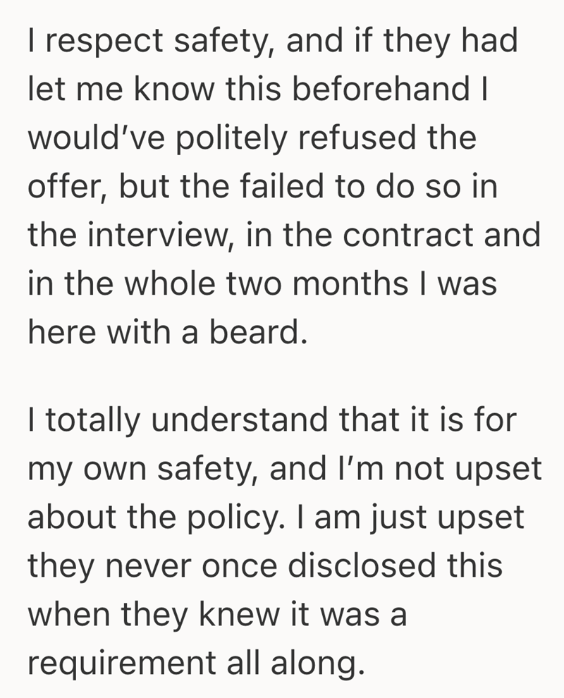 I respect safety, and if they had let me know this beforehand I would've politely refused the offer, but the failed to do so in the interview, in the contract and in the whole two months I was here with a beard. I totally understand that it is for my own safety, and I'm not upset about the policy. I am just upset they never once disclosed this when they knew it was a requirement all along.