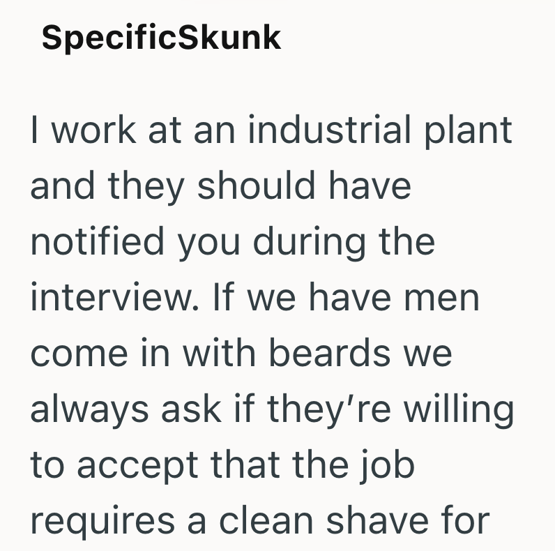 SpecificSkunk I work at an industrial plant and they should have notified you during the interview. If we have men come in with beards we always ask if they're willing to accept that the job requires a clean shave for