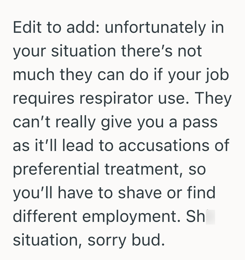 Edit to add: unfortunately in your situation there's not much they can do if your job requires respirator use. They can't really give you a pass as it'll lead to accusations of preferential treatment, so you'll have to shave or find different employment. Sh situation, sorry bud.