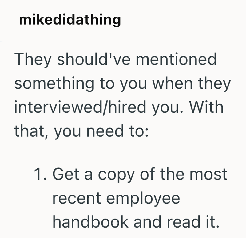 mikedidathing They should've mentioned something to you when they interviewed/hired you. With that, you need to: 1. Get a copy of the most. recent employee handbook and read it.