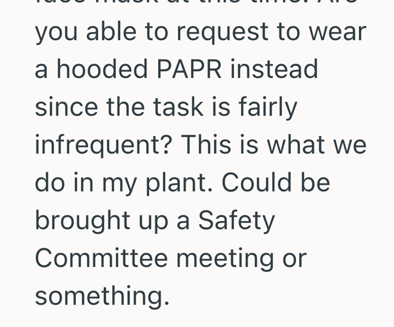 you able to request to wear a hooded PAPR instead since the task is fairly infrequent? This is what we do in my plant. Could be brought up a Safety Committee meeting or something.