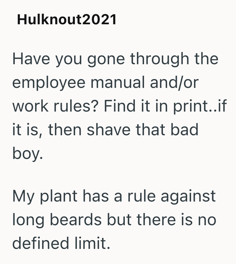 Hulknout2021 Have you gone through the employee manual and/or work rules? Find it in print..if it is, then shave that bad boy. My plant has a rule against long beards but there is no defined limit.