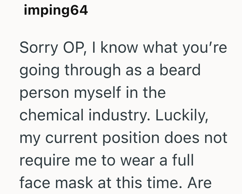 imping64 Sorry OP, I know what you're going through as a beard person myself in the chemical industry. Luckily, my current position does not require me to wear a full face mask at this time. Are