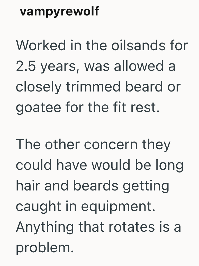 vampyrewolf Worked in the oilsands for 2.5 years, was allowed a closely trimmed beard or goatee for the fit rest. The other concern they could have would be long hair and beards getting caught in equipment. Anything that rotates is a problem.