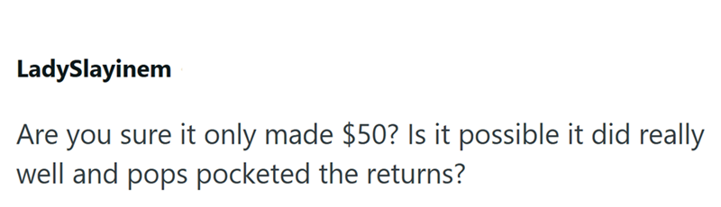 LadySlayinem Are you sure it only made $50? Is it possible it did really well and pops pocketed the returns?