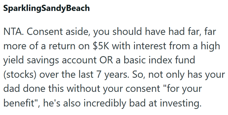 Sparkling SandyBeach NTA. Consent aside, you should have had far, far more of a return on $5K with interest from a high yield savings account OR a basic index fund (stocks) over the last 7 years. So, not only has your dad done this without your consent "for your benefit", he's also incredibly bad at investing.