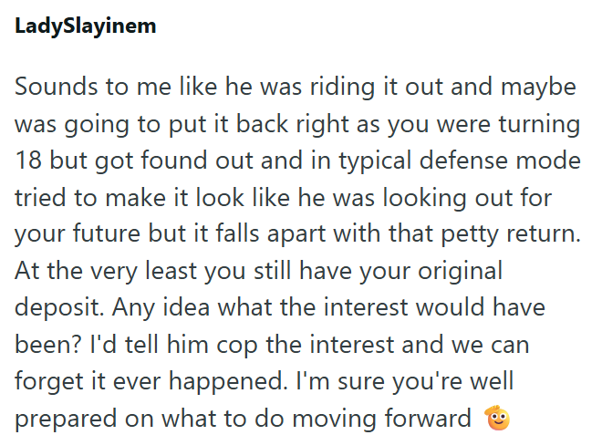 LadySlayinem Sounds to me like he was riding it out and maybe was going to put it back right as you were turning 18 but got found out and in typical defense mode tried to make it look like he was looking out for your future but it falls apart with that petty return. At the very least you still have your original deposit. Any idea what the interest would have been? I'd tell him cop the interest and we can forget it ever happened. I'm sure you're well prepared on what to do moving forward