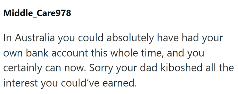 Middle_Care978 In Australia you could absolutely have had your own bank account this whole time, and you certainly can now. Sorry your dad kiboshed all the interest you could've earned.
