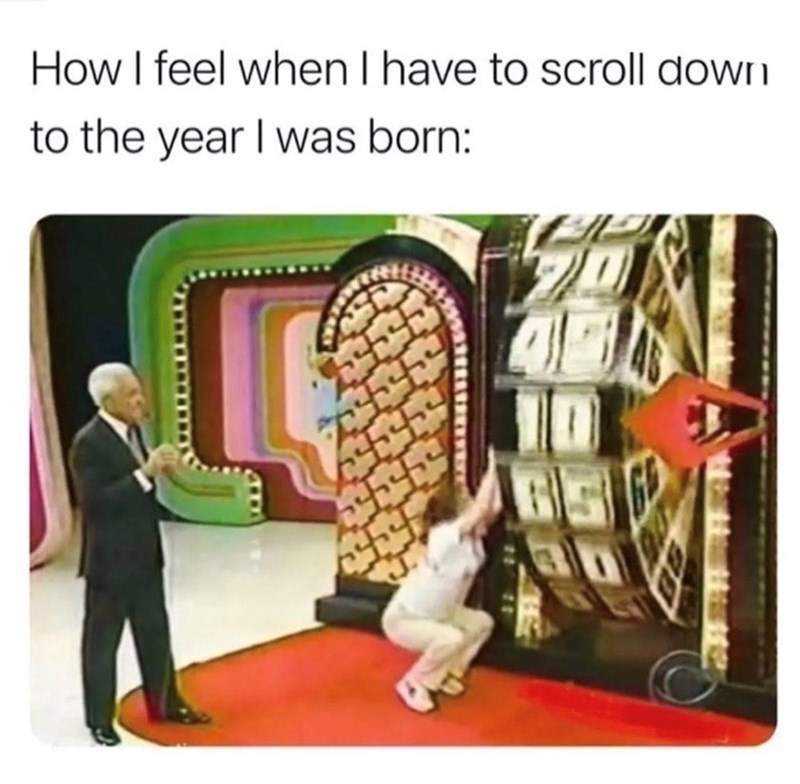 How I feel when I have to scroll down to the year I was born:
