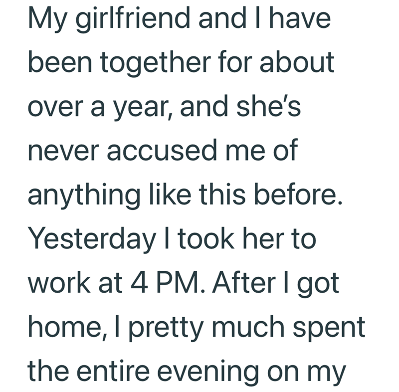 My girlfriend and I have been together for about over a year, and she's never accused me of anything like this before. Yesterday I took her to work at 4 PM. After I got home, I pretty much spent the entire evening on my