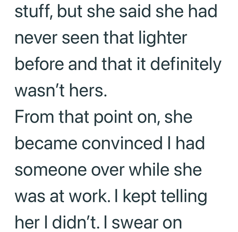 stuff, but she said she had never seen that lighter before and that it definitely wasn't hers. From that point on, she became convinced I had someone over while she was at work. I kept telling her I didn't. I swear on