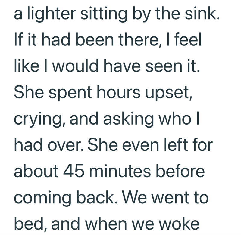 a lighter sitting by the sink. If it had been there, I feel like I would have seen it. She spent hours upset, crying, and asking who I had over. She even left for about 45 minutes before coming back. We went to bed, and when we woke