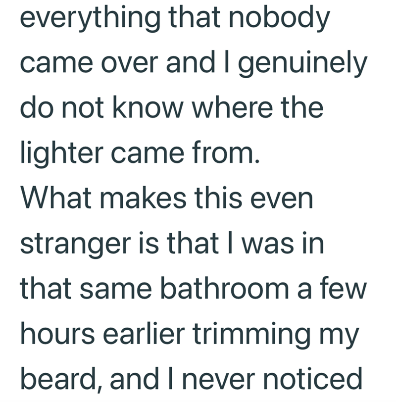 everything that nobody came over and I genuinely do not know where the lighter came from. What makes this even stranger is that I was in that same bathroom a few hours earlier trimming my beard, and I never noticed
