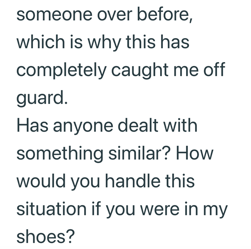someone over before, which is why this has completely caught me off guard. Has anyone dealt with something similar? How would you handle this situation if you were in my shoes?