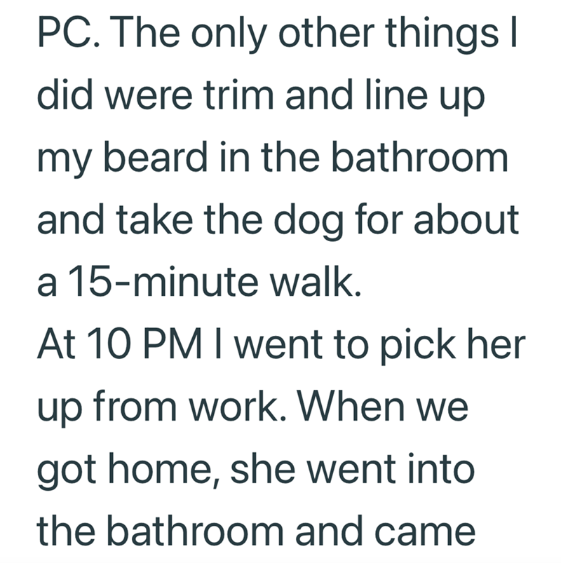 PC. The only other things I did were trim and line up my beard in the bathroom and take the dog for about a 15-minute walk. At 10 PM I went to pick her up from work. When we got home, she went into the bathroom and came
