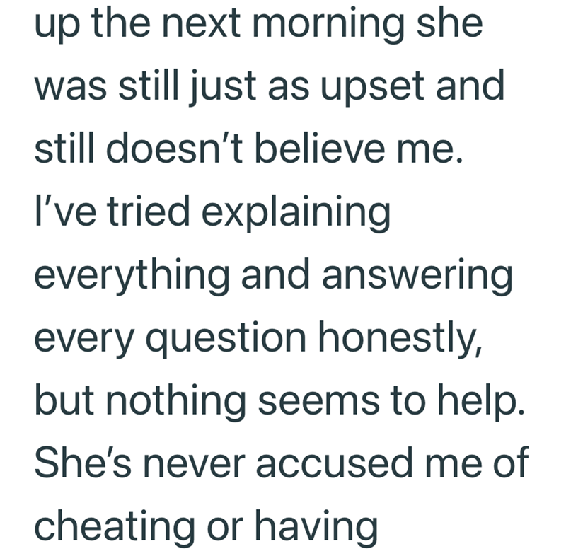 up the next morning she was still just as upset and still doesn't believe me. I've tried explaining everything and answering every question honestly, but nothing seems to help. She's never accused me of cheating or having