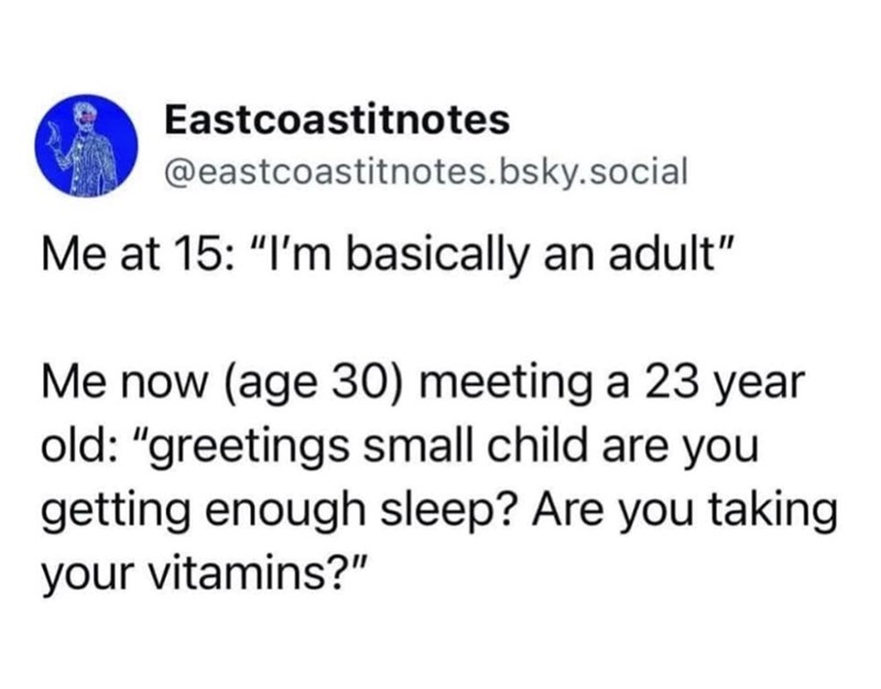 Eastcoastitnotes @eastcoastitnotes.bsky.social Me at 15: "I'm basically an adult" Me now (age 30) meeting a 23 year old: "greetings small child are you getting enough sleep? Are you taking your vitamins?"