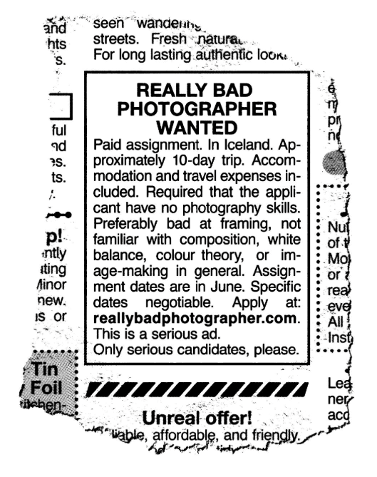 and hts 'S. ful nd S. ts. p! •ntly iting Minor new. is or Tin / Foil itchen seen wandering streets. Fresh natura For long lasting authentic look. REALLY BAD PHOTOGRAPHER WANTED Paid assignment. In Iceland. Ap- proximately 10-day trip. Accom- modation and travel expenses in- cluded. Required that the appli- cant have no photography skills. Preferably bad at framing, not familiar with composition, white balance, colour theory, or im- age-making in general. Assign- ment dates are in June. Specific