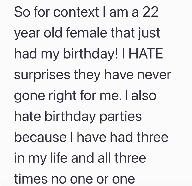 So for context I am a 22 year old female that just had my birthday! I HATE surprises they have never gone right for me. I also hate birthday parties because I have had three in my life and all three times no one or one