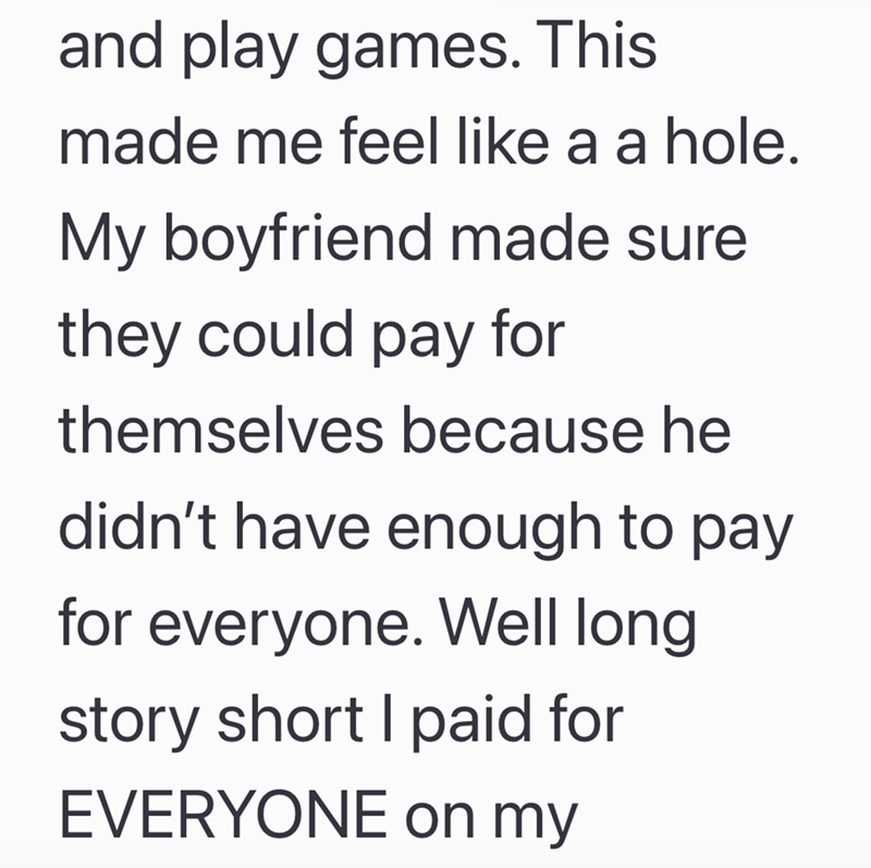 and play games. This made me feel like a a hole. My boyfriend made sure they could pay for themselves because he didn't have enough to pay for everyone. Well long story short I paid for EVERYONE on my