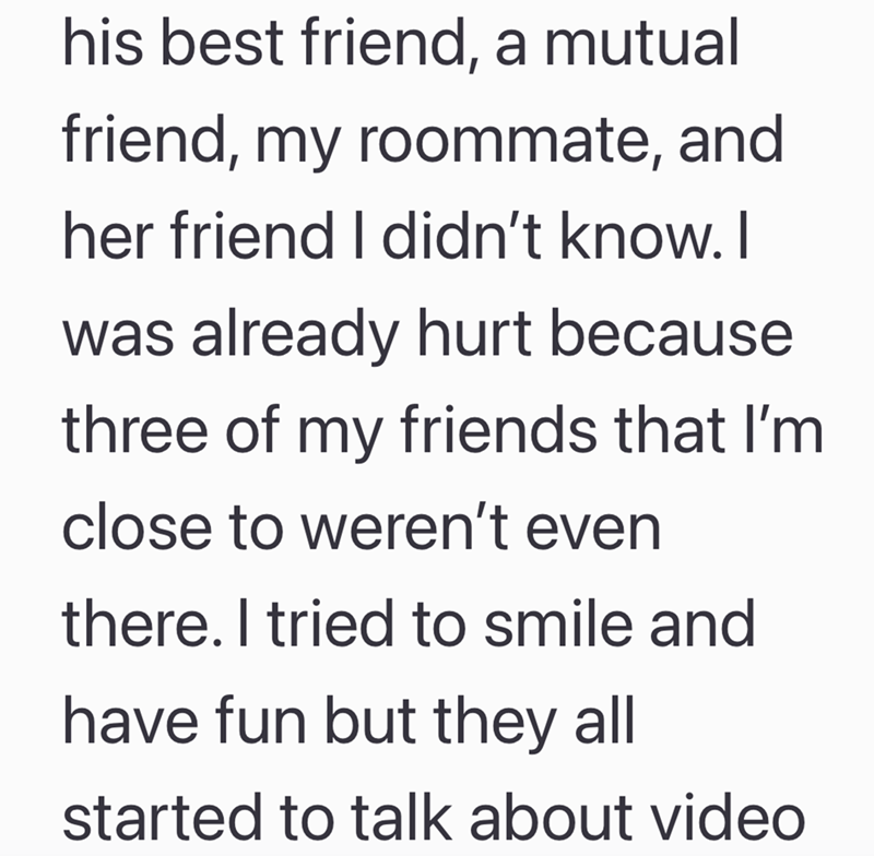 his best friend, a mutual friend, my roommate, and her friend I didn't know. I was already hurt because three of my friends that I'm close to weren't even there. I tried to smile and have fun but they all started to talk about video