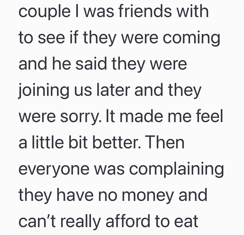 couple I was friends with to see if they were coming and he said they were joining us later and they were sorry. It made me feel a little bit better. Then everyone was complaining they have no money and can't really afford to eat