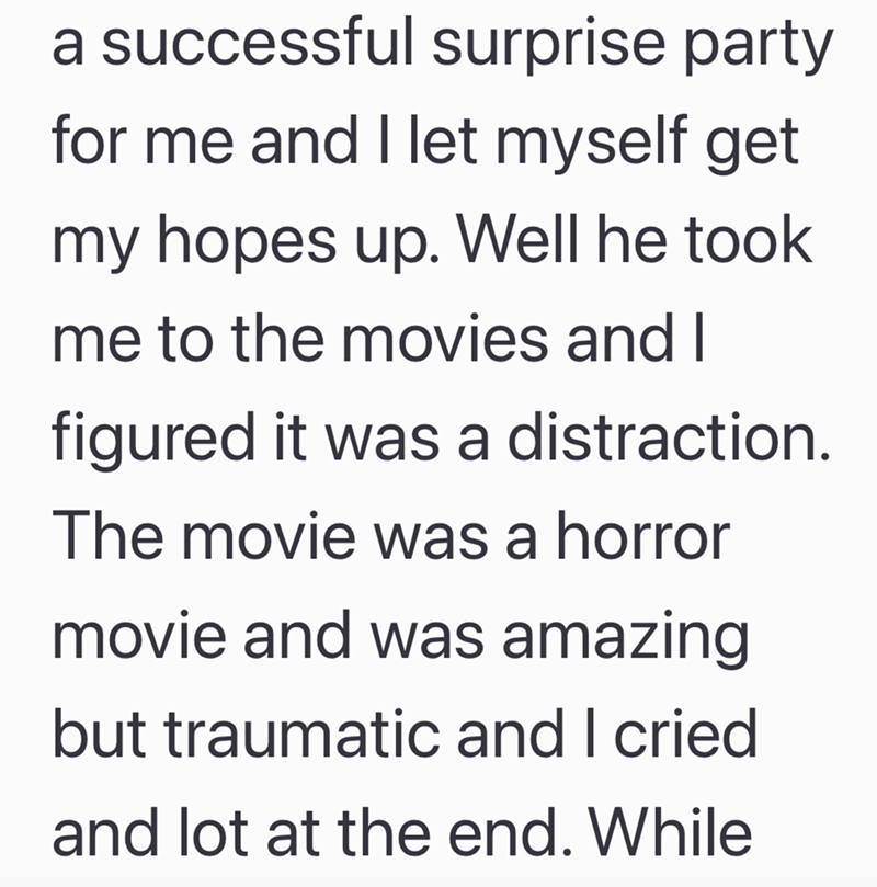 a successful surprise party for me and I let myself get my hopes up. Well he took me to the movies and I figured it was a distraction. The movie was a horror movie and was amazing but traumatic and I cried and lot at the end. While