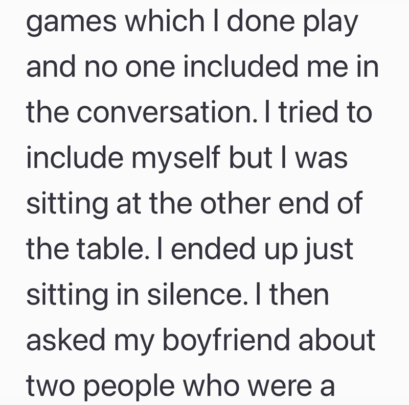 games which I done play and no one included me in the conversation. I tried to include myself but I was sitting at the other end of the table. I ended up just sitting in silence. I then asked my boyfriend about two people who were a