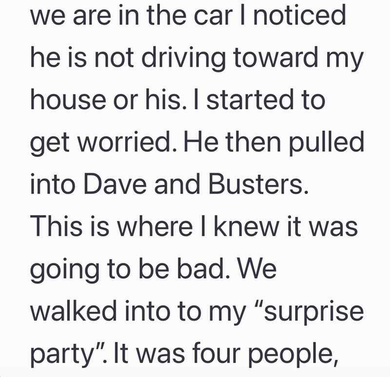 we are in the car I noticed he is not driving toward my house or his. I started to get worried. He then pulled into Dave and Busters. This is where I knew it was going to be bad. We walked into to my "surprise party". It was four people,