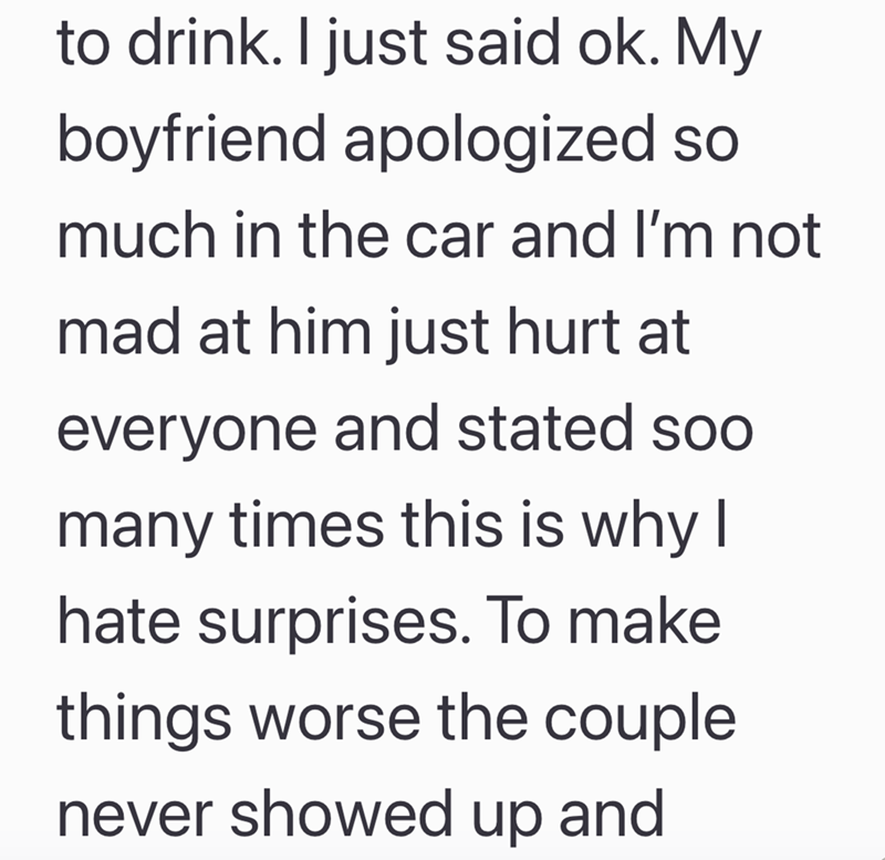 to drink. I just said ok. My boyfriend apologized so much in the car and I'm not mad at him just hurt at everyone and stated soo many times this is why I hate surprises. To make things worse the couple never showed up and