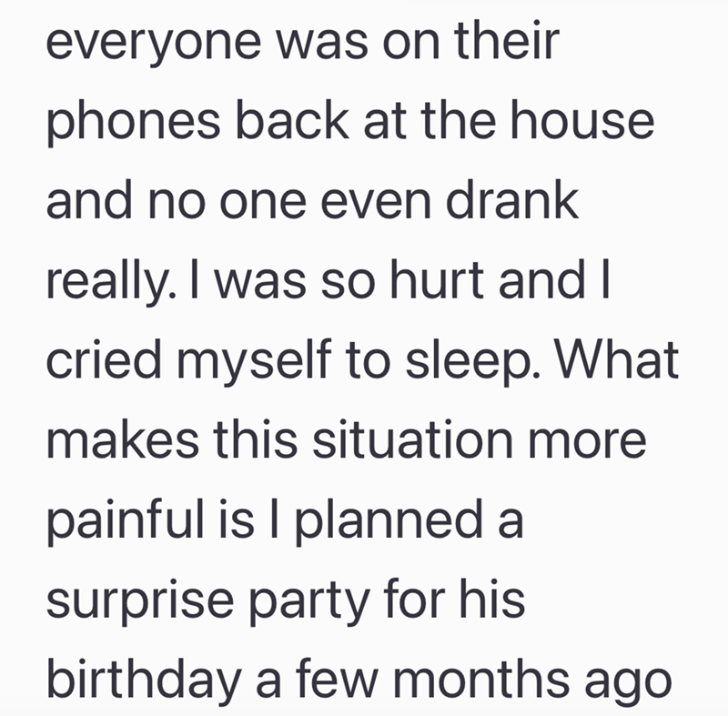 everyone was on their phones back at the house and no one even drank really. I was so hurt and I cried myself to sleep. What makes this situation more painful is I planned a surprise party for his birthday a few months ago