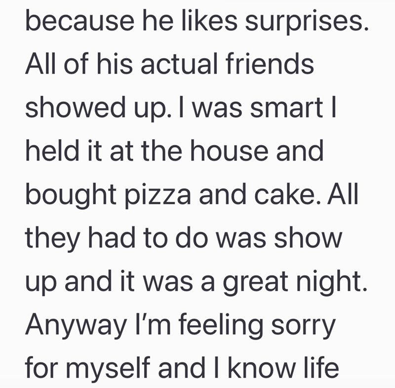 because he likes surprises. All of his actual friends showed up. I was smart I held it at the house and bought pizza and cake. All they had to do was show up and it was a great night. Anyway I'm feeling sorry for myself and I know life